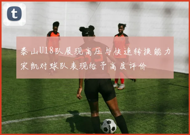 泰山U18队展现高压与快速转换能力宋凯对球队表现给予高度评价