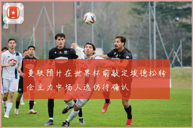 曼联预计在世界杯前敲定埃德松转会主力中场人选仍待确认