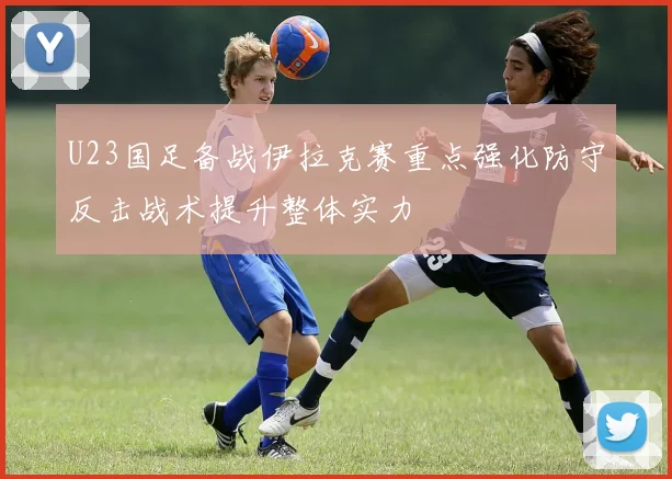U23国足备战伊拉克赛重点强化防守反击战术提升整体实力