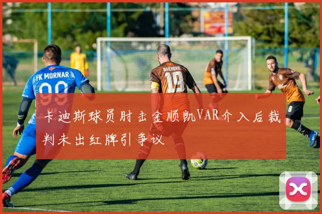 卡迪斯球员肘击金顺凯VAR介入后裁判未出红牌引争议