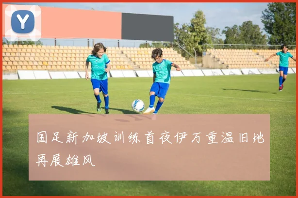 国足新加坡训练首夜伊万重温旧地再展雄风