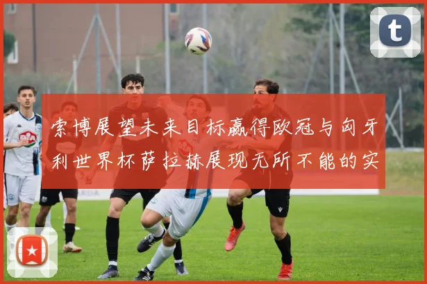索博展望未来目标赢得欧冠与匈牙利世界杯萨拉赫展现无所不能的实力