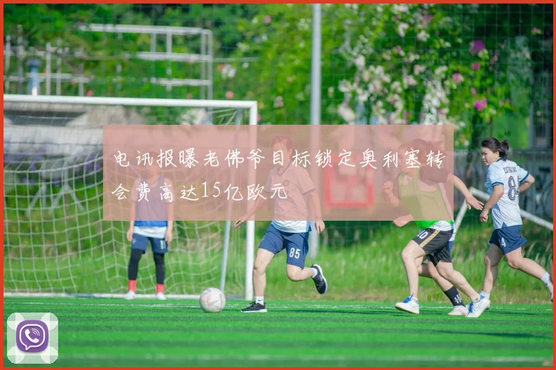 电讯报曝老佛爷目标锁定奥利塞转会费高达15亿欧元