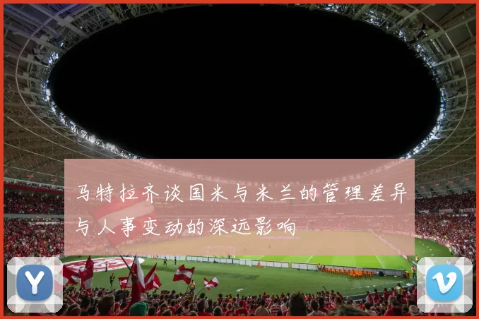 马特拉齐谈国米与米兰的管理差异与人事变动的深远影响