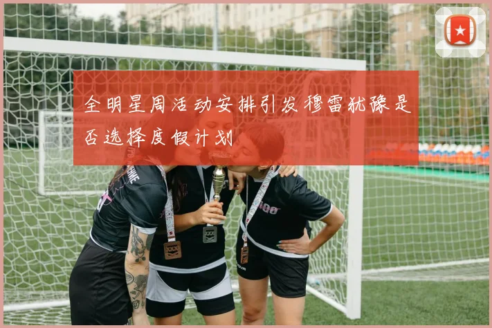 全明星周活动安排引发穆雷犹豫是否选择度假计划