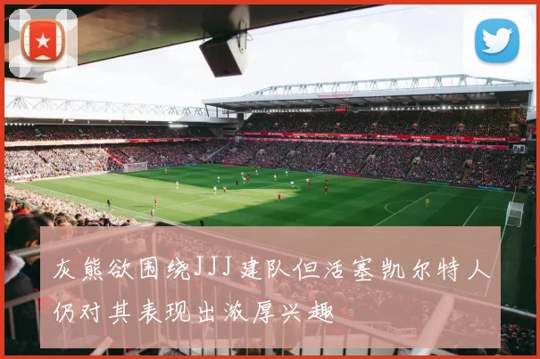 灰熊欲围绕JJJ建队但活塞凯尔特人仍对其表现出浓厚兴趣